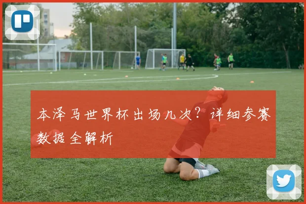 本泽马世界杯出场几次?详细参赛数据全解析
