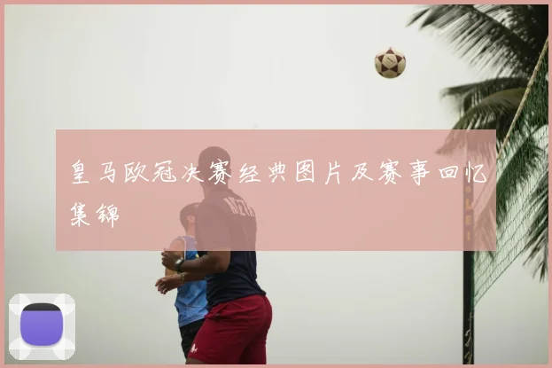 皇马欧冠决赛经典图片及赛事回忆集锦