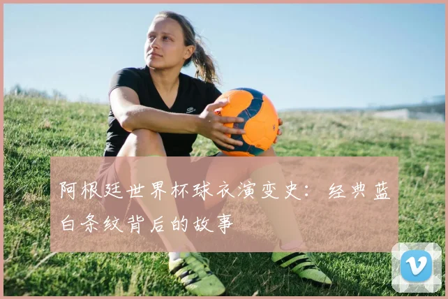 阿根廷世界杯球衣演变史：经典蓝白条纹背后的故事